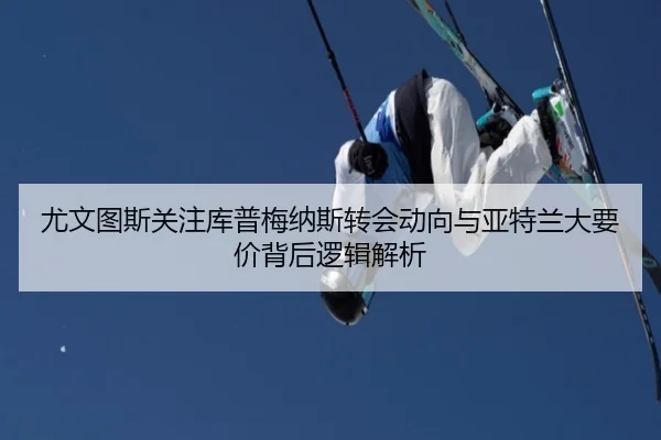 尤文图斯关注库普梅纳斯转会动向与亚特兰大要价背后逻辑解析