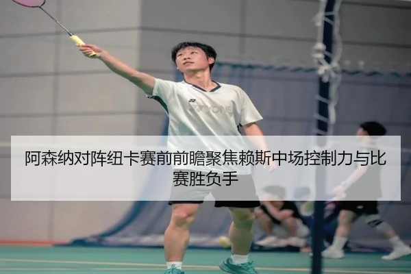 阿森纳对阵纽卡赛前前瞻聚焦赖斯中场控制力与比赛胜负手