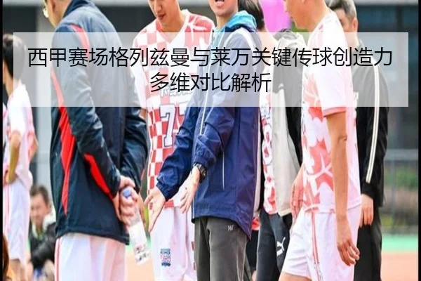 西甲赛场格列兹曼与莱万关键传球创造力多维对比解析（kaiyun）