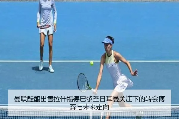 曼联酝酿出售拉什福德巴黎圣日耳曼关注下的转会博弈与未来走向
